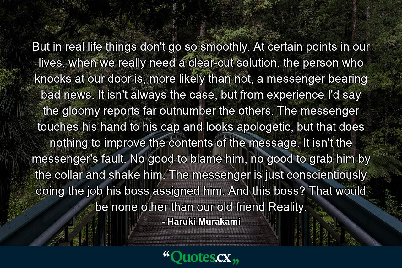 But in real life things don't go so smoothly. At certain points in our lives, when we really need a clear-cut solution, the person who knocks at our door is, more likely than not, a messenger bearing bad news. It isn't always the case, but from experience I'd say the gloomy reports far outnumber the others. The messenger touches his hand to his cap and looks apologetic, but that does nothing to improve the contents of the message. It isn't the messenger's fault. No good to blame him, no good to grab him by the collar and shake him. The messenger is just conscientiously doing the job his boss assigned him. And this boss? That would be none other than our old friend Reality. - Quote by Haruki Murakami