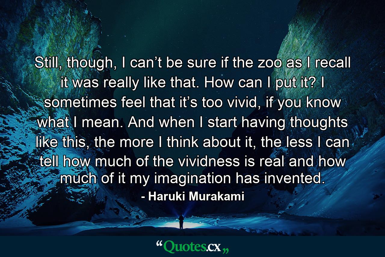 Still, though, I can’t be sure if the zoo as I recall it was really like that. How can I put it? I sometimes feel that it’s too vivid, if you know what I mean. And when I start having thoughts like this, the more I think about it, the less I can tell how much of the vividness is real and how much of it my imagination has invented. - Quote by Haruki Murakami