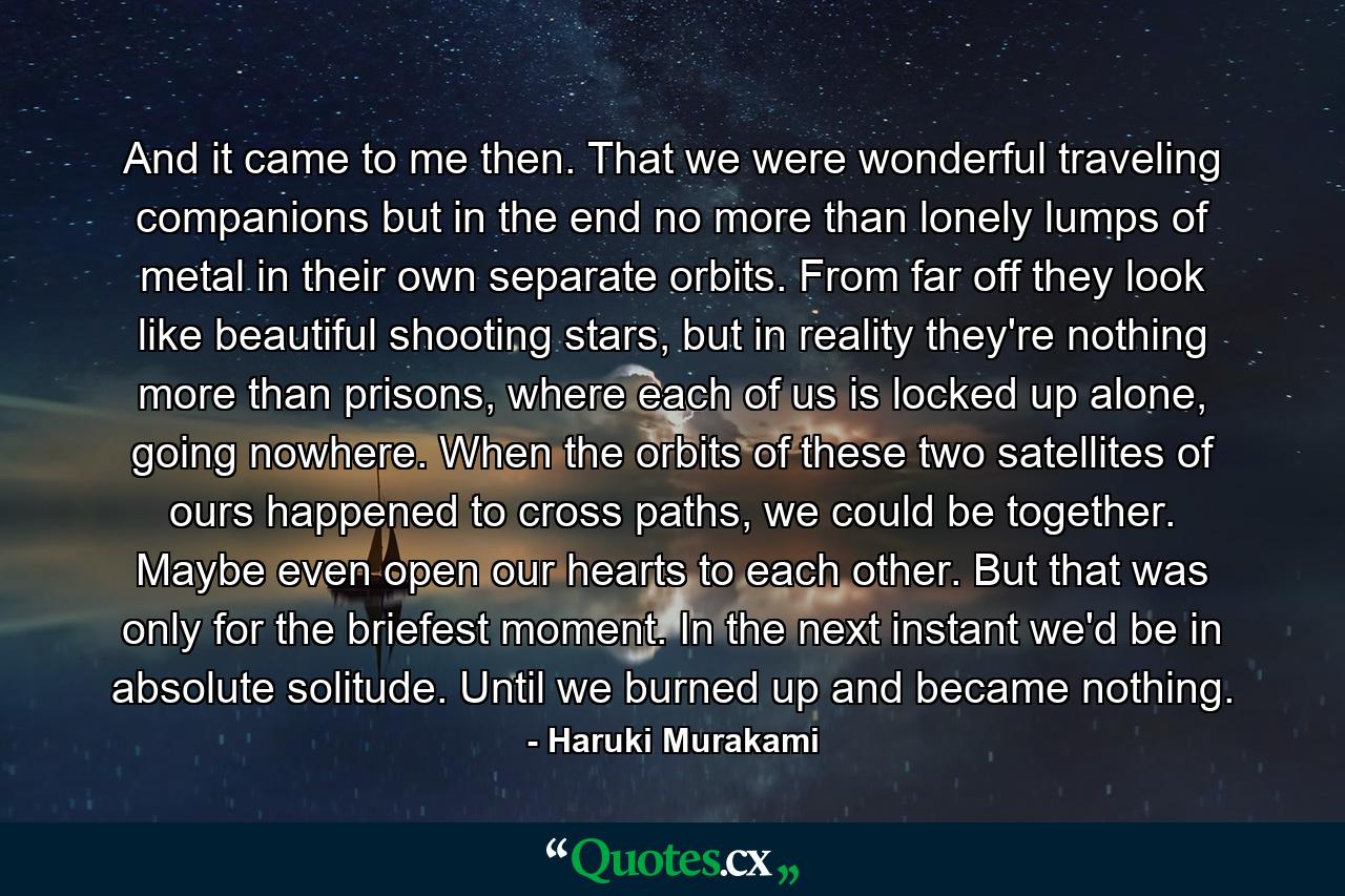 And it came to me then. That we were wonderful traveling companions but in the end no more than lonely lumps of metal in their own separate orbits. From far off they look like beautiful shooting stars, but in reality they're nothing more than prisons, where each of us is locked up alone, going nowhere. When the orbits of these two satellites of ours happened to cross paths, we could be together. Maybe even open our hearts to each other. But that was only for the briefest moment. In the next instant we'd be in absolute solitude. Until we burned up and became nothing. - Quote by Haruki Murakami