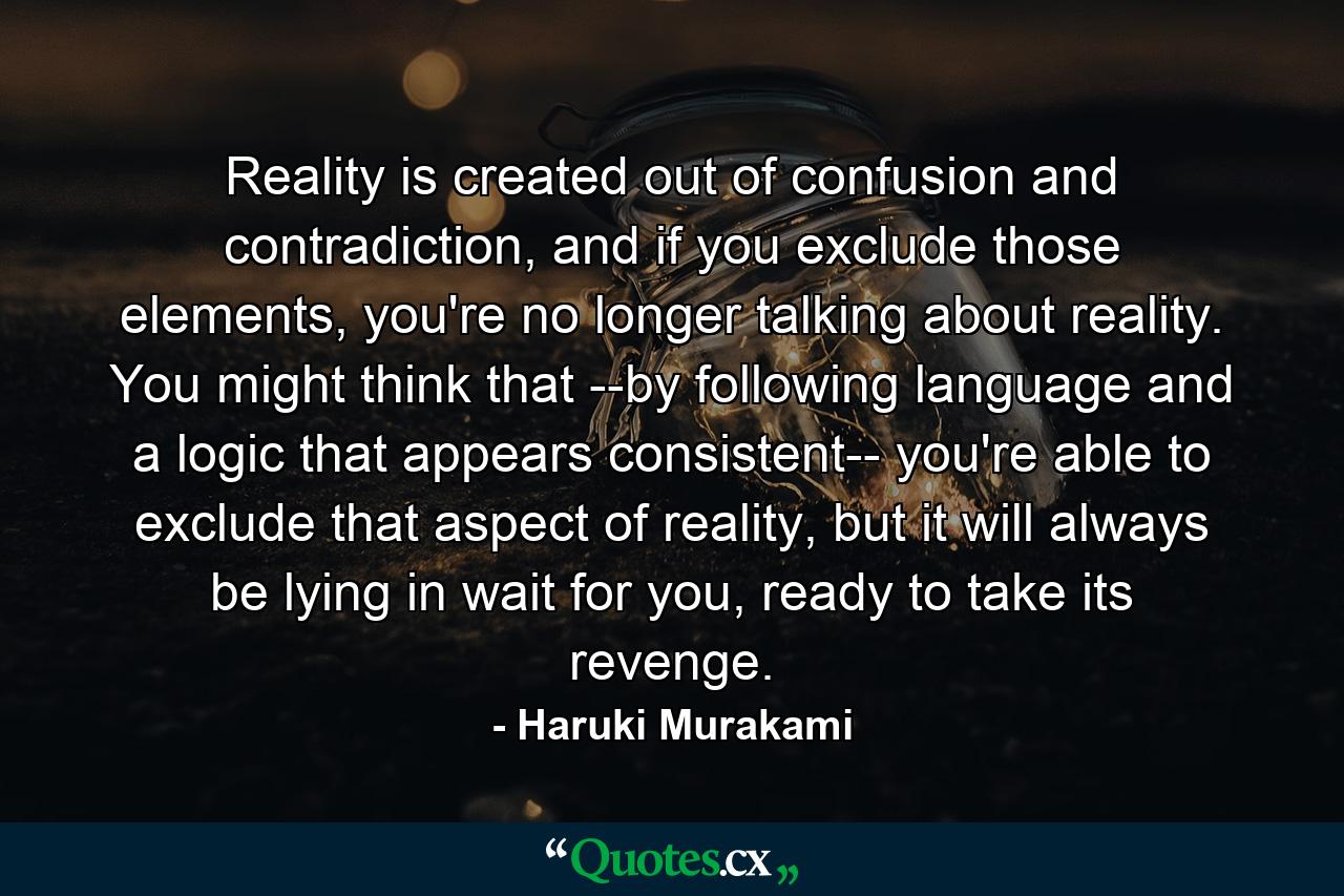 Reality is created out of confusion and contradiction, and if you exclude those elements, you're no longer talking about reality. You might think that --by following language and a logic that appears consistent-- you're able to exclude that aspect of reality, but it will always be lying in wait for you, ready to take its revenge. - Quote by Haruki Murakami