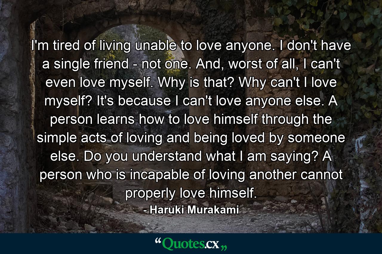 I'm tired of living unable to love anyone. I don't have a single friend - not one. And, worst of all, I can't even love myself. Why is that? Why can't I love myself? It's because I can't love anyone else. A person learns how to love himself through the simple acts of loving and being loved by someone else. Do you understand what I am saying? A person who is incapable of loving another cannot properly love himself. - Quote by Haruki Murakami