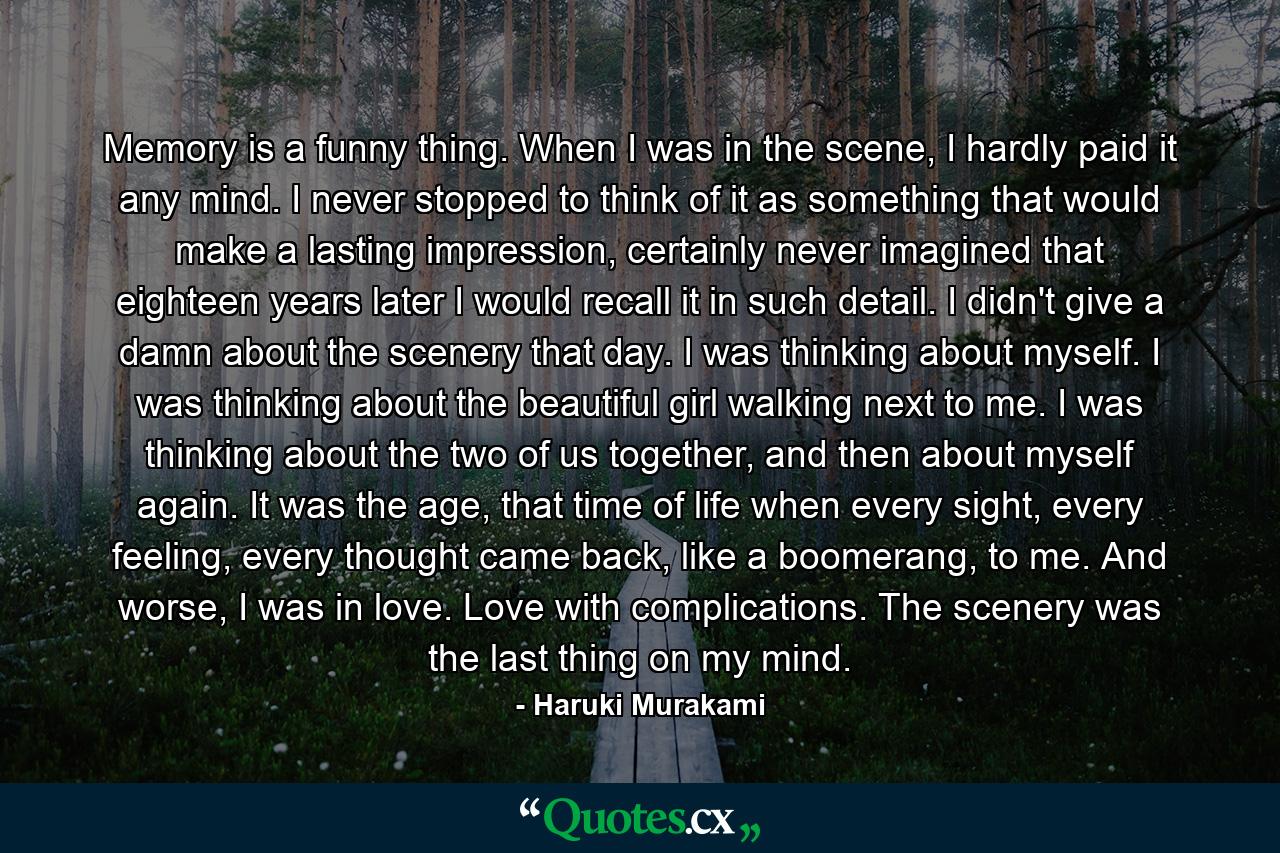 Memory is a funny thing. When I was in the scene, I hardly paid it any mind. I never stopped to think of it as something that would make a lasting impression, certainly never imagined that eighteen years later I would recall it in such detail. I didn't give a damn about the scenery that day. I was thinking about myself. I was thinking about the beautiful girl walking next to me. I was thinking about the two of us together, and then about myself again. It was the age, that time of life when every sight, every feeling, every thought came back, like a boomerang, to me. And worse, I was in love. Love with complications. The scenery was the last thing on my mind. - Quote by Haruki Murakami