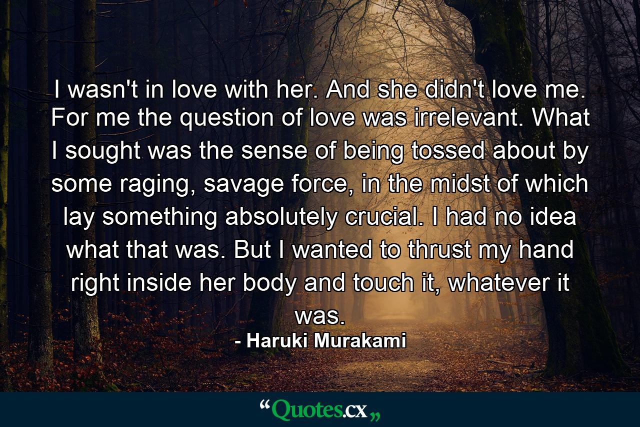 I wasn't in love with her. And she didn't love me. For me the question of love was irrelevant. What I sought was the sense of being tossed about by some raging, savage force, in the midst of which lay something absolutely crucial. I had no idea what that was. But I wanted to thrust my hand right inside her body and touch it, whatever it was. - Quote by Haruki Murakami