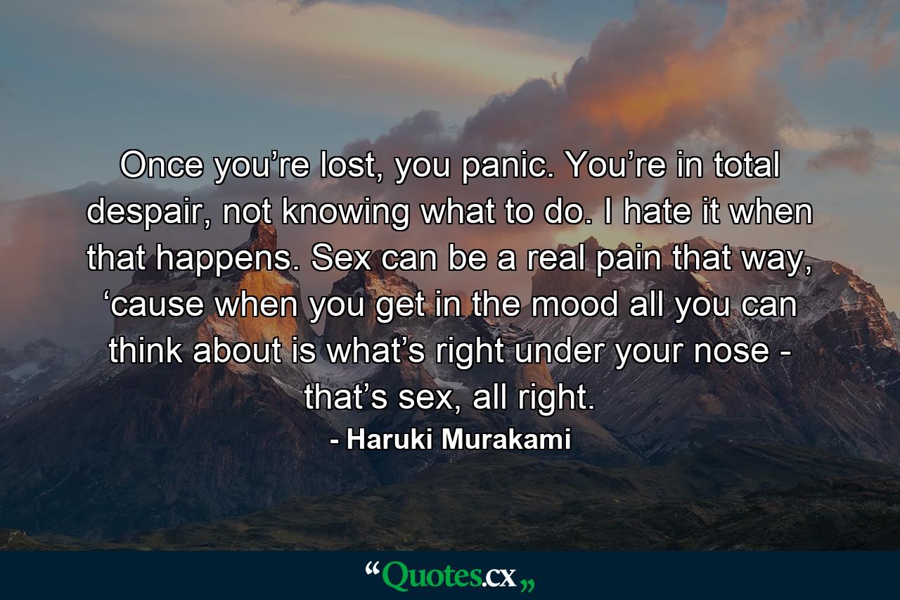 Once you’re lost, you panic. You’re in total despair, not knowing what to do. I hate it when that happens. Sex can be a real pain that way, ‘cause when you get in the mood all you can think about is what’s right under your nose - that’s sex, all right. - Quote by Haruki Murakami