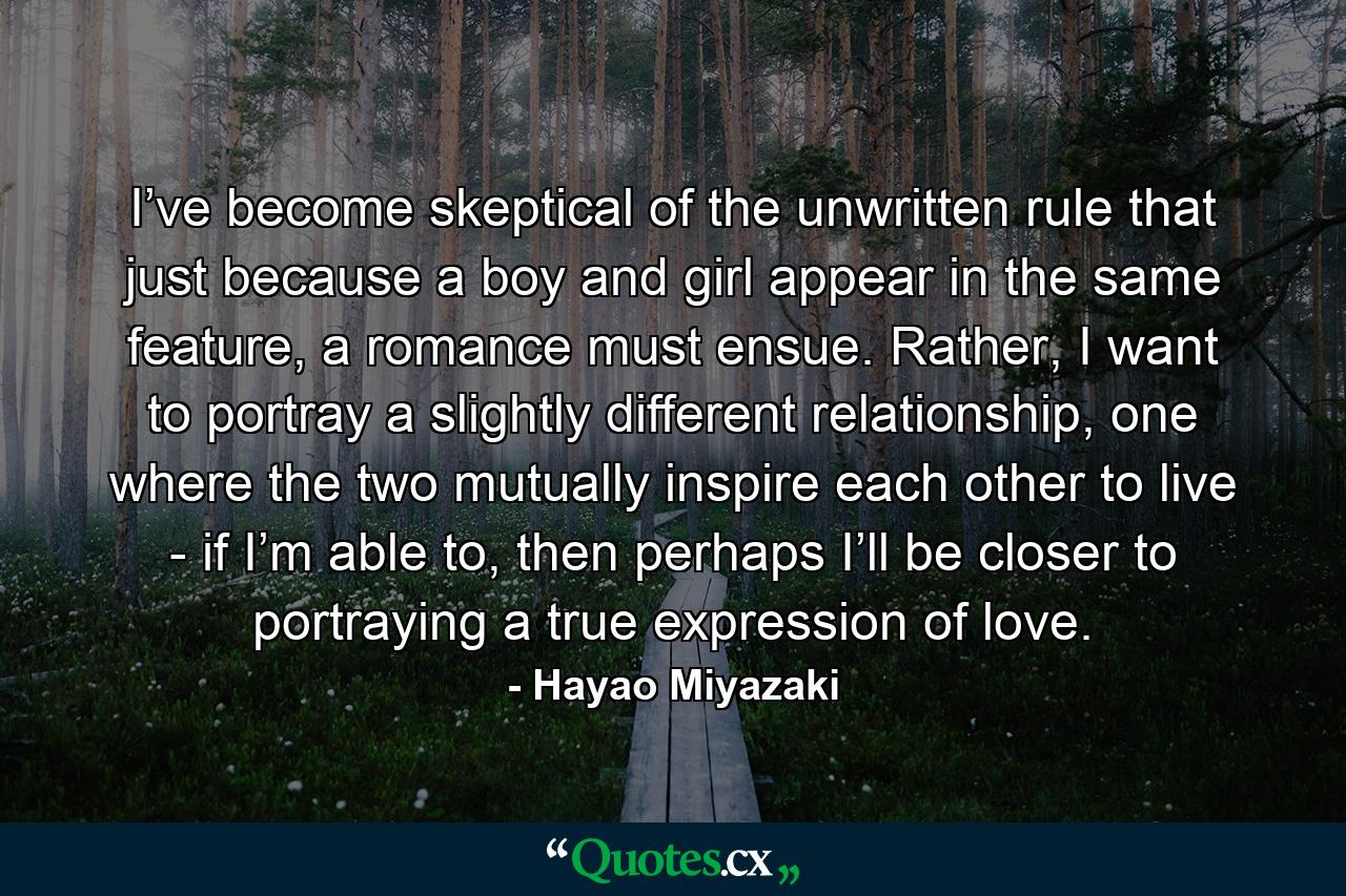 I’ve become skeptical of the unwritten rule that just because a boy and girl appear in the same feature, a romance must ensue. Rather, I want to portray a slightly different relationship, one where the two mutually inspire each other to live - if I’m able to, then perhaps I’ll be closer to portraying a true expression of love. - Quote by Hayao Miyazaki