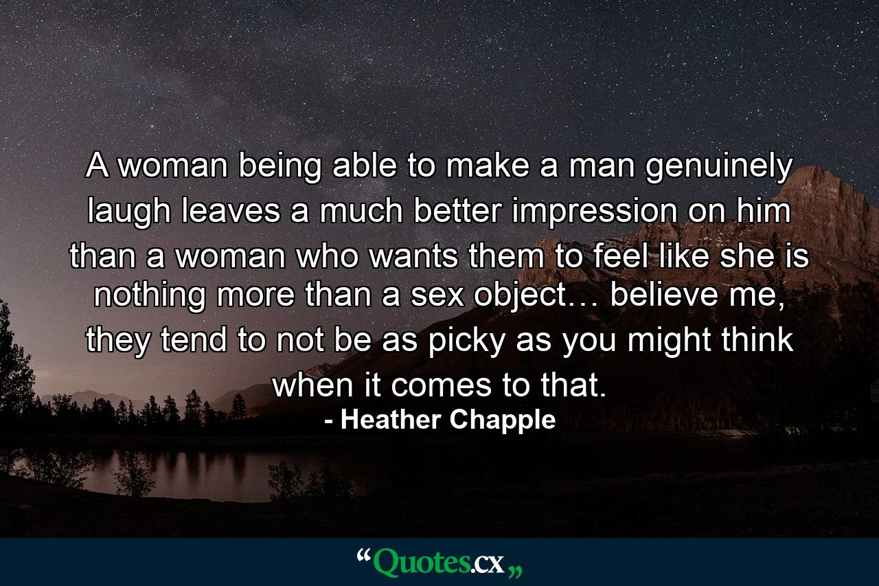 A woman being able to make a man genuinely laugh leaves a much better impression on him than a woman who wants them to feel like she is nothing more than a sex object… believe me, they tend to not be as picky as you might think when it comes to that. - Quote by Heather Chapple