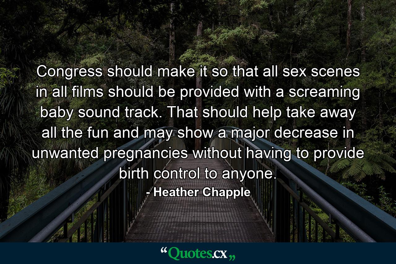 Congress should make it so that all sex scenes in all films should be provided with a screaming baby sound track. That should help take away all the fun and may show a major decrease in unwanted pregnancies without having to provide birth control to anyone. - Quote by Heather Chapple