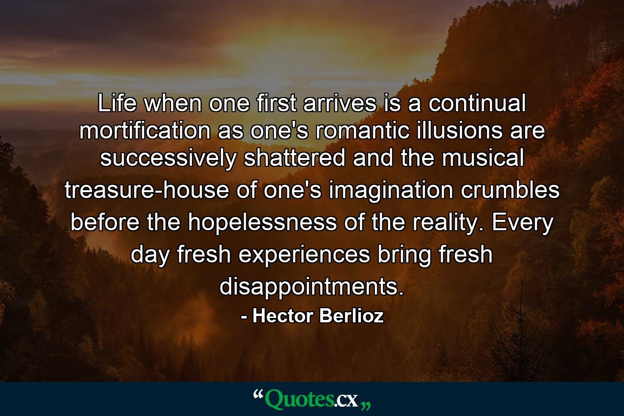 Life when one first arrives is a continual mortification as one's romantic illusions are successively shattered and the musical treasure-house of one's imagination crumbles before the hopelessness of the reality. Every day fresh experiences bring fresh disappointments. - Quote by Hector Berlioz