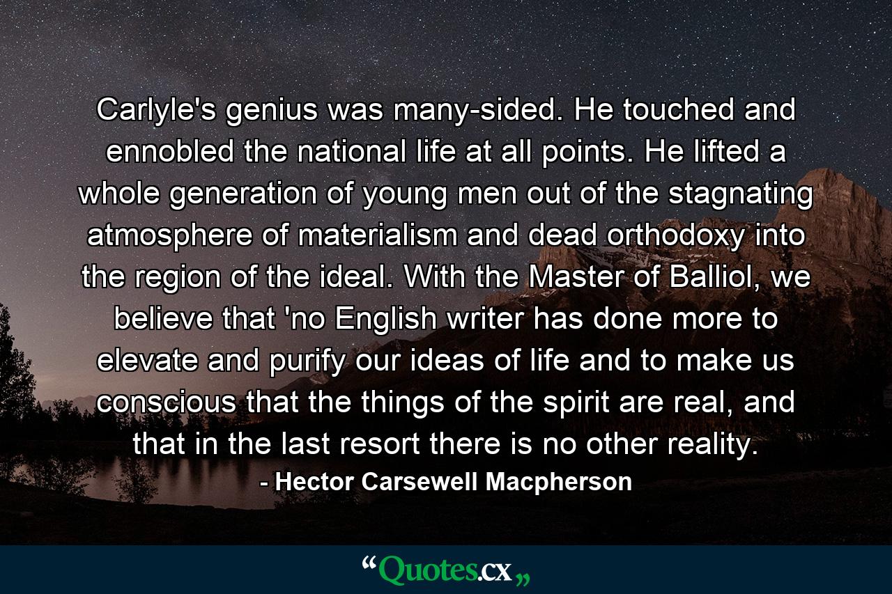 Carlyle's genius was many-sided. He touched and ennobled the national life at all points. He lifted a whole generation of young men out of the stagnating atmosphere of materialism and dead orthodoxy into the region of the ideal. With the Master of Balliol, we believe that 'no English writer has done more to elevate and purify our ideas of life and to make us conscious that the things of the spirit are real, and that in the last resort there is no other reality. - Quote by Hector Carsewell Macpherson