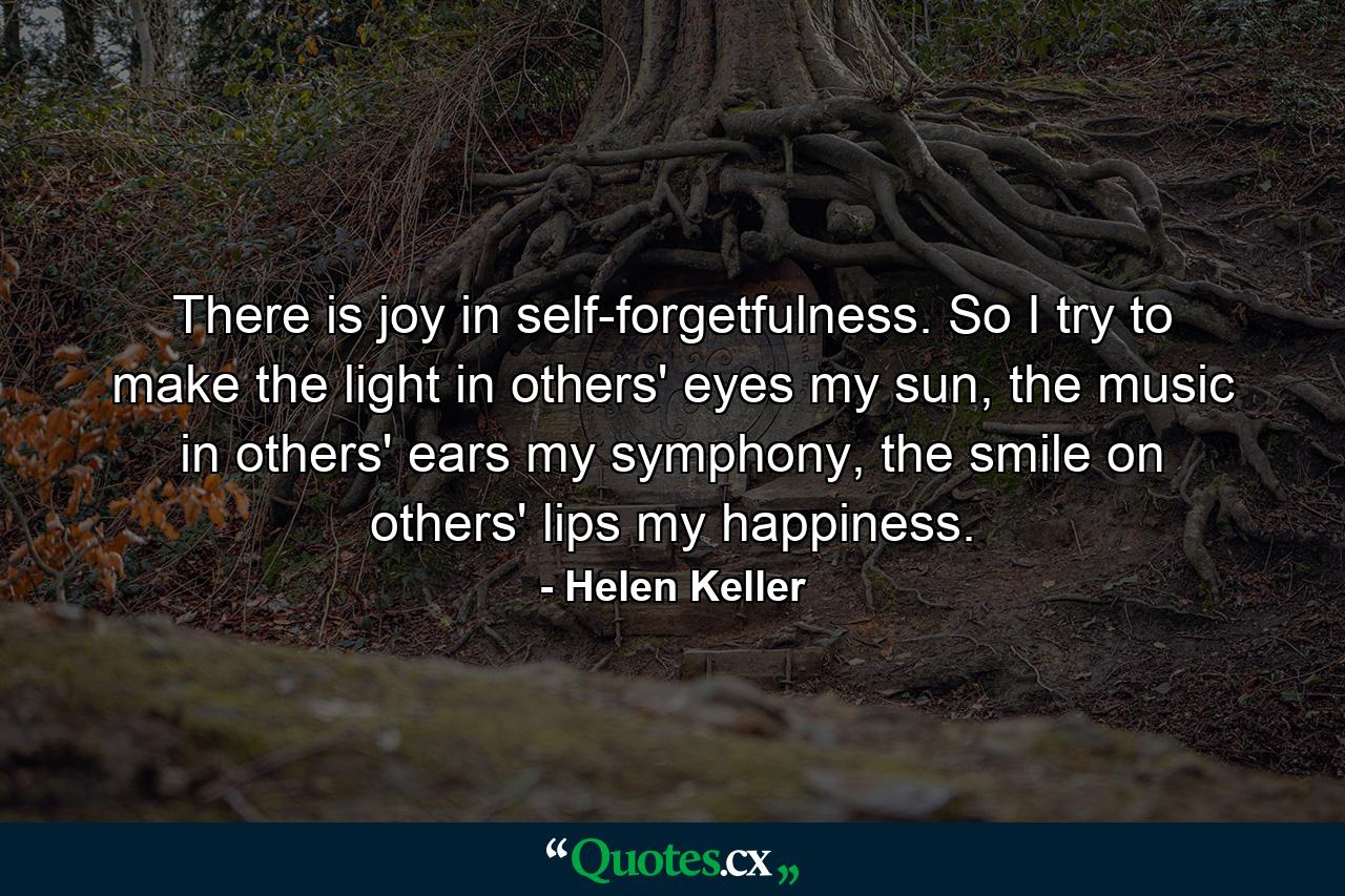 There is joy in self-forgetfulness. So I try to make the light in others' eyes my sun, the music in others' ears my symphony, the smile on others' lips my happiness. - Quote by Helen Keller