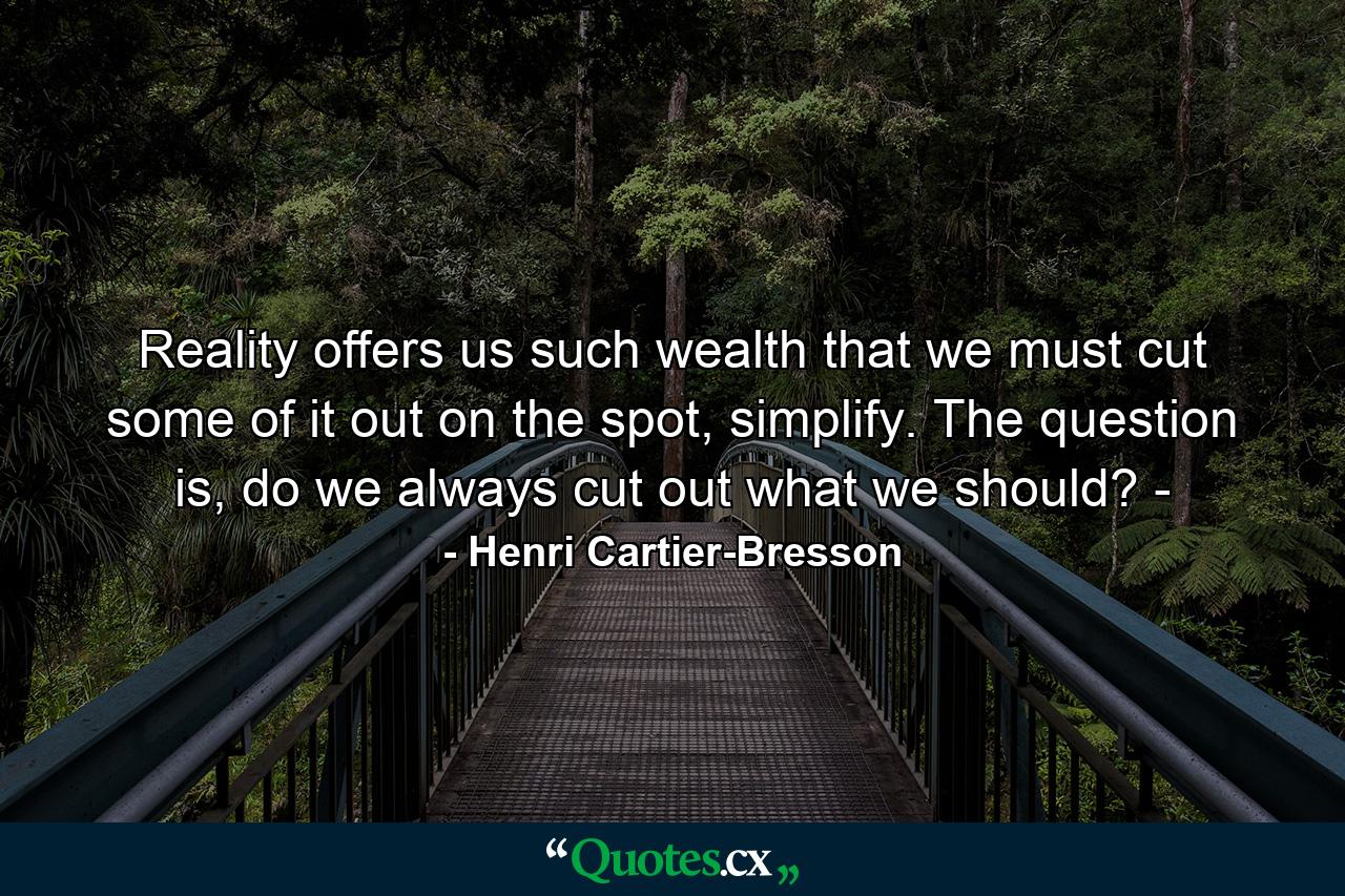 Reality offers us such wealth that we must cut some of it out on the spot, simplify. The question is, do we always cut out what we should? ­ - Quote by Henri Cartier-Bresson