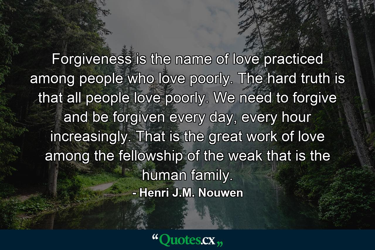 Forgiveness is the name of love practiced among people who love poorly. The hard truth is that all people love poorly. We need to forgive and be forgiven every day, every hour increasingly. That is the great work of love among the fellowship of the weak that is the human family. - Quote by Henri J.M. Nouwen