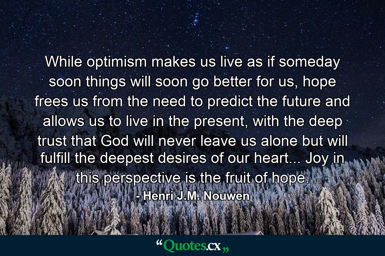 While optimism makes us live as if someday soon things will soon go better for us, hope frees us from the need to predict the future and allows us to live in the present, with the deep trust that God will never leave us alone but will fulfill the deepest desires of our heart... Joy in this perspective is the fruit of hope. - Quote by Henri J.M. Nouwen