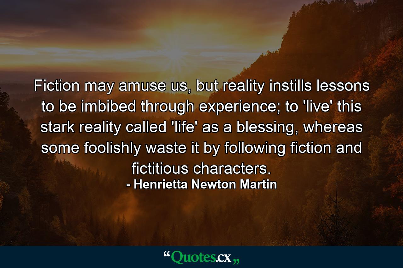 Fiction may amuse us, but reality instills lessons to be imbibed through experience; to 'live' this stark reality called 'life' as a blessing, whereas some foolishly waste it by following fiction and fictitious characters. - Quote by Henrietta Newton Martin