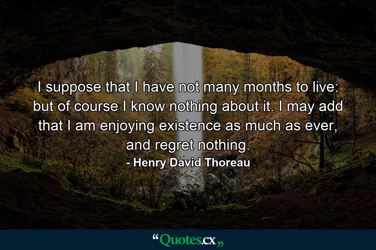 I suppose that I have not many months to live: but of course I know nothing about it. I may add that I am enjoying existence as much as ever, and regret nothing. - Quote by Henry David Thoreau