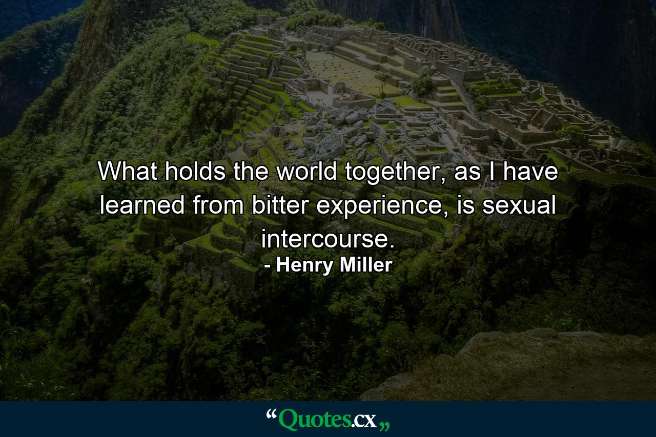 What holds the world together, as I have learned from bitter experience, is sexual intercourse. - Quote by Henry Miller