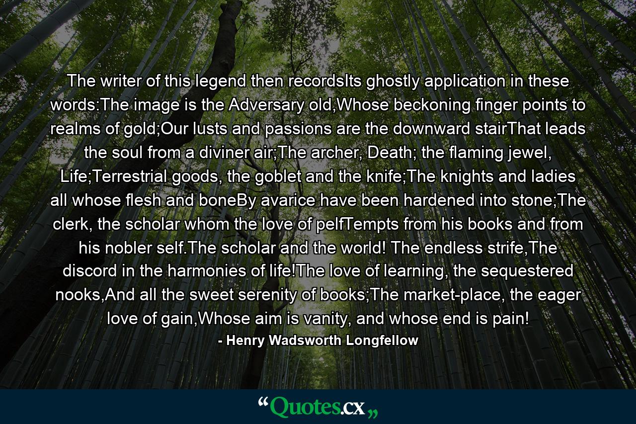 The writer of this legend then recordsIts ghostly application in these words:The image is the Adversary old,Whose beckoning finger points to realms of gold;Our lusts and passions are the downward stairThat leads the soul from a diviner air;The archer, Death; the flaming jewel, Life;Terrestrial goods, the goblet and the knife;The knights and ladies all whose flesh and boneBy avarice have been hardened into stone;The clerk, the scholar whom the love of pelfTempts from his books and from his nobler self.The scholar and the world! The endless strife,The discord in the harmonies of life!The love of learning, the sequestered nooks,And all the sweet serenity of books;The market-place, the eager love of gain,Whose aim is vanity, and whose end is pain! - Quote by Henry Wadsworth Longfellow