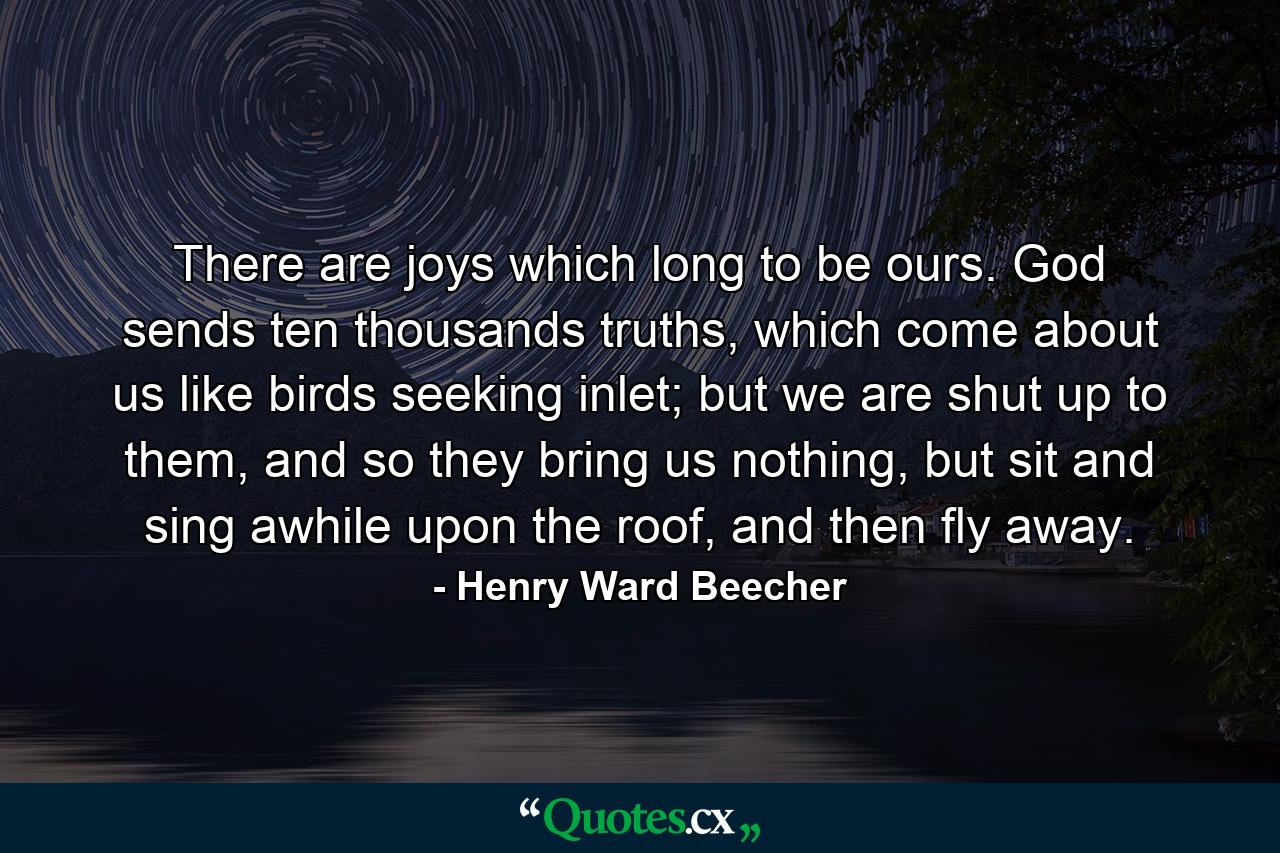 There are joys which long to be ours. God sends ten thousands truths, which come about us like birds seeking inlet; but we are shut up to them, and so they bring us nothing, but sit and sing awhile upon the roof, and then fly away. - Quote by Henry Ward Beecher