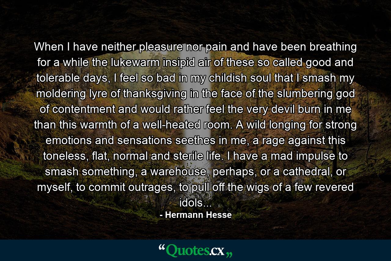 When I have neither pleasure nor pain and have been breathing for a while the lukewarm insipid air of these so called good and tolerable days, I feel so bad in my childish soul that I smash my moldering lyre of thanksgiving in the face of the slumbering god of contentment and would rather feel the very devil burn in me than this warmth of a well-heated room. A wild longing for strong emotions and sensations seethes in me, a rage against this toneless, flat, normal and sterile life. I have a mad impulse to smash something, a warehouse, perhaps, or a cathedral, or myself, to commit outrages, to pull off the wigs of a few revered idols... - Quote by Hermann Hesse