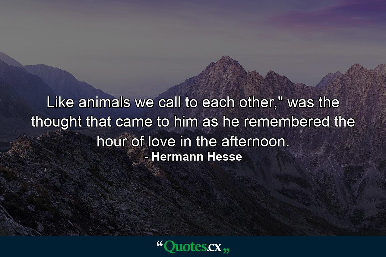 Like animals we call to each other,