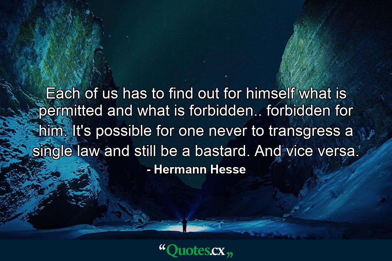 Each of us has to find out for himself what is permitted and what is forbidden.. forbidden for him. It's possible for one never to transgress a single law and still be a bastard. And vice versa. - Quote by Hermann Hesse