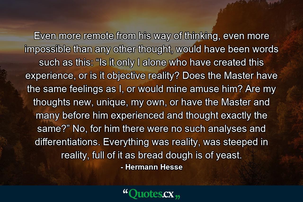 Even more remote from his way of thinking, even more impossible than any other thought, would have been words such as this: “Is it only I alone who have created this experience, or is it objective reality? Does the Master have the same feelings as I, or would mine amuse him? Are my thoughts new, unique, my own, or have the Master and many before him experienced and thought exactly the same?” No, for him there were no such analyses and differentiations. Everything was reality, was steeped in reality, full of it as bread dough is of yeast. - Quote by Hermann Hesse