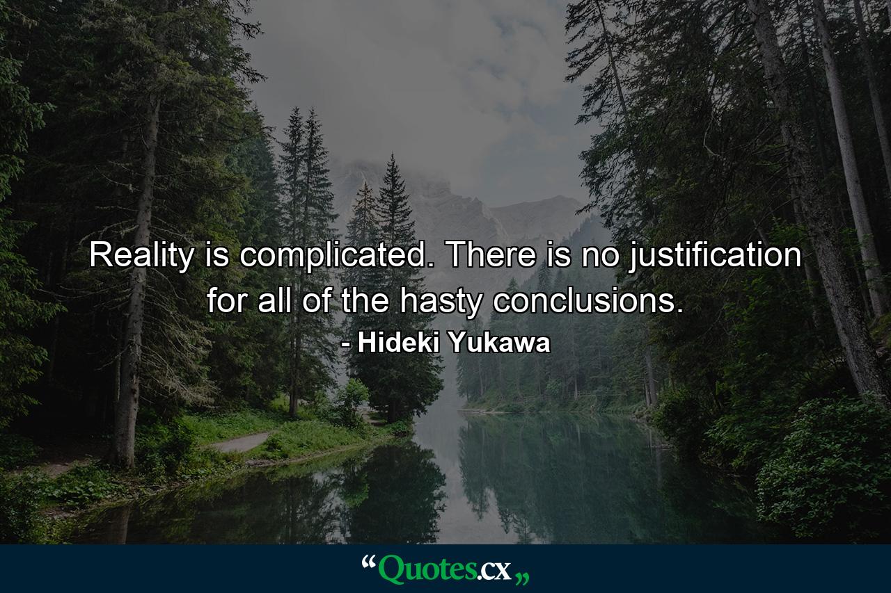 Reality is complicated. There is no justification for all of the hasty conclusions. - Quote by Hideki Yukawa