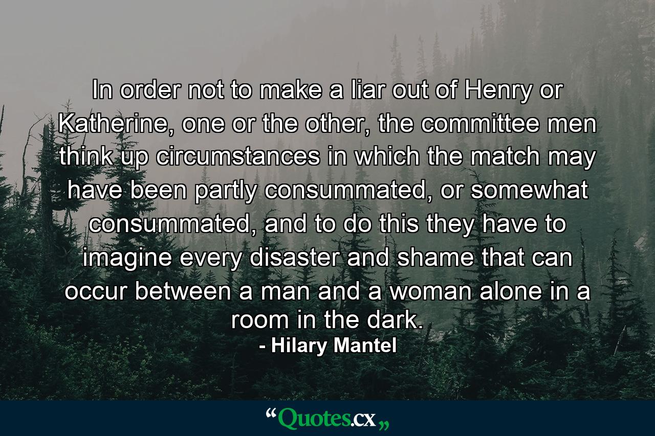 In order not to make a liar out of Henry or Katherine, one or the other, the committee men think up circumstances in which the match may have been partly consummated, or somewhat consummated, and to do this they have to imagine every disaster and shame that can occur between a man and a woman alone in a room in the dark. - Quote by Hilary Mantel