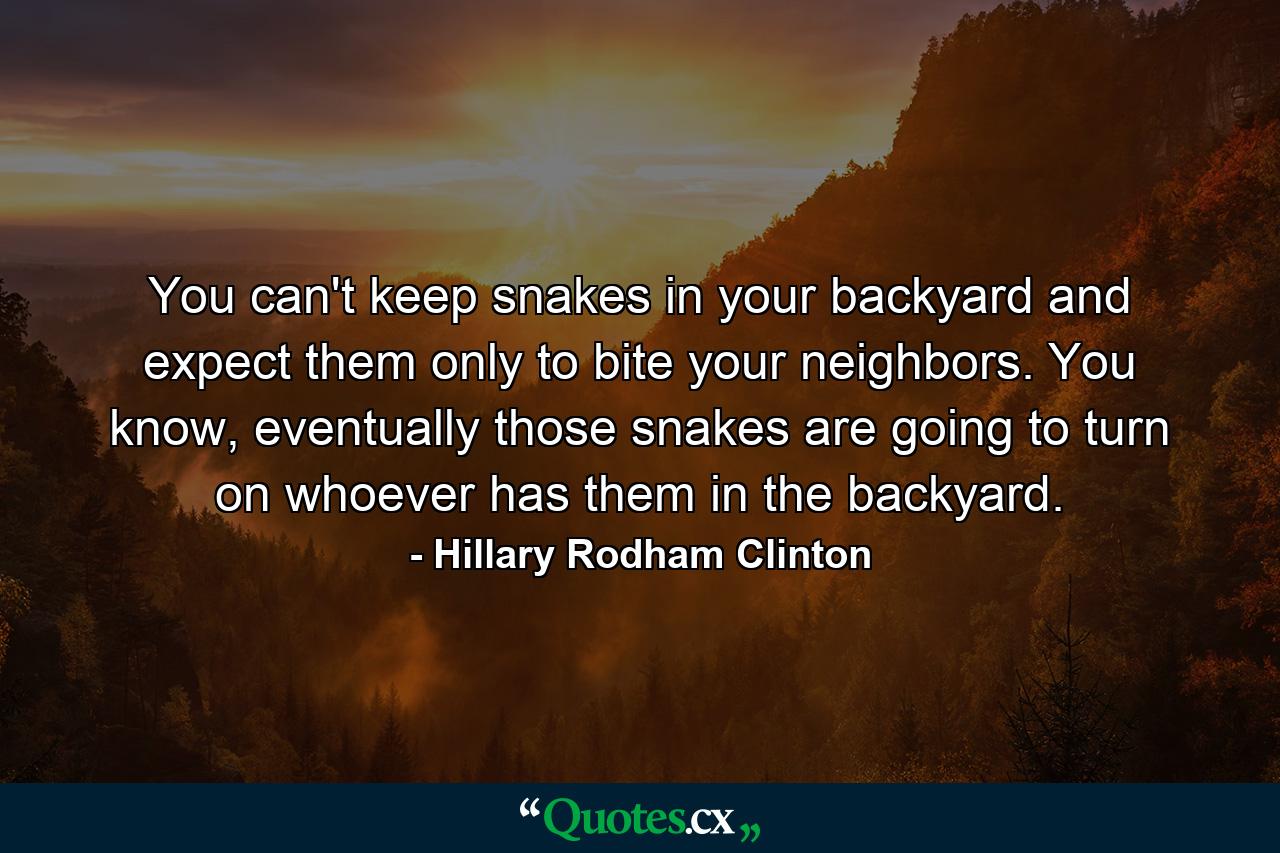 You can't keep snakes in your backyard and expect them only to bite your neighbors. You know, eventually those snakes are going to turn on whoever has them in the backyard. - Quote by Hillary Rodham Clinton