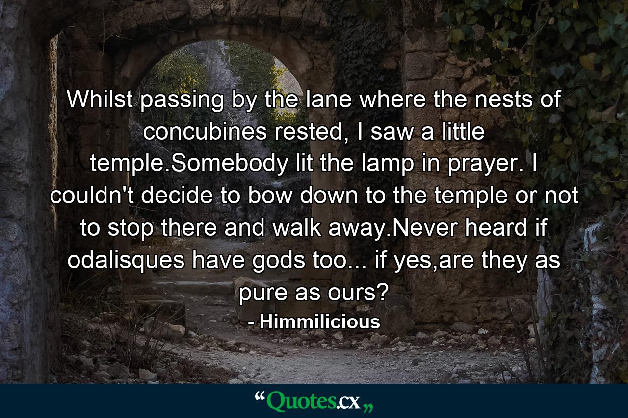 Whilst passing by the lane where the nests of concubines rested, I saw a little temple.Somebody lit the lamp in prayer. I couldn't decide to bow down to the temple or not to stop there and walk away.Never heard if odalisques have gods too... if yes,are they as pure as ours? - Quote by Himmilicious