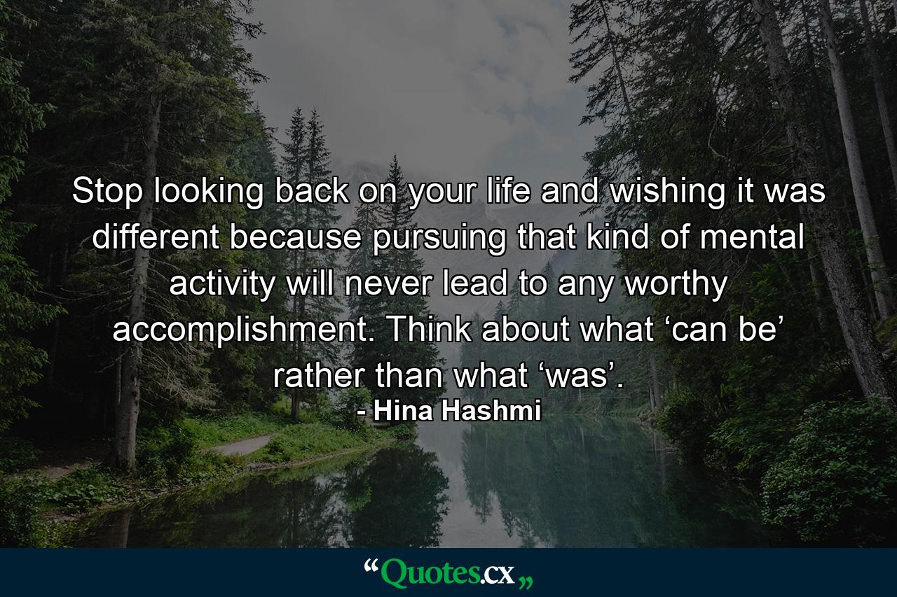 Stop looking back on your life and wishing it was different because pursuing that kind of mental activity will never lead to any worthy accomplishment. Think about what ‘can be’ rather than what ‘was’. - Quote by Hina Hashmi