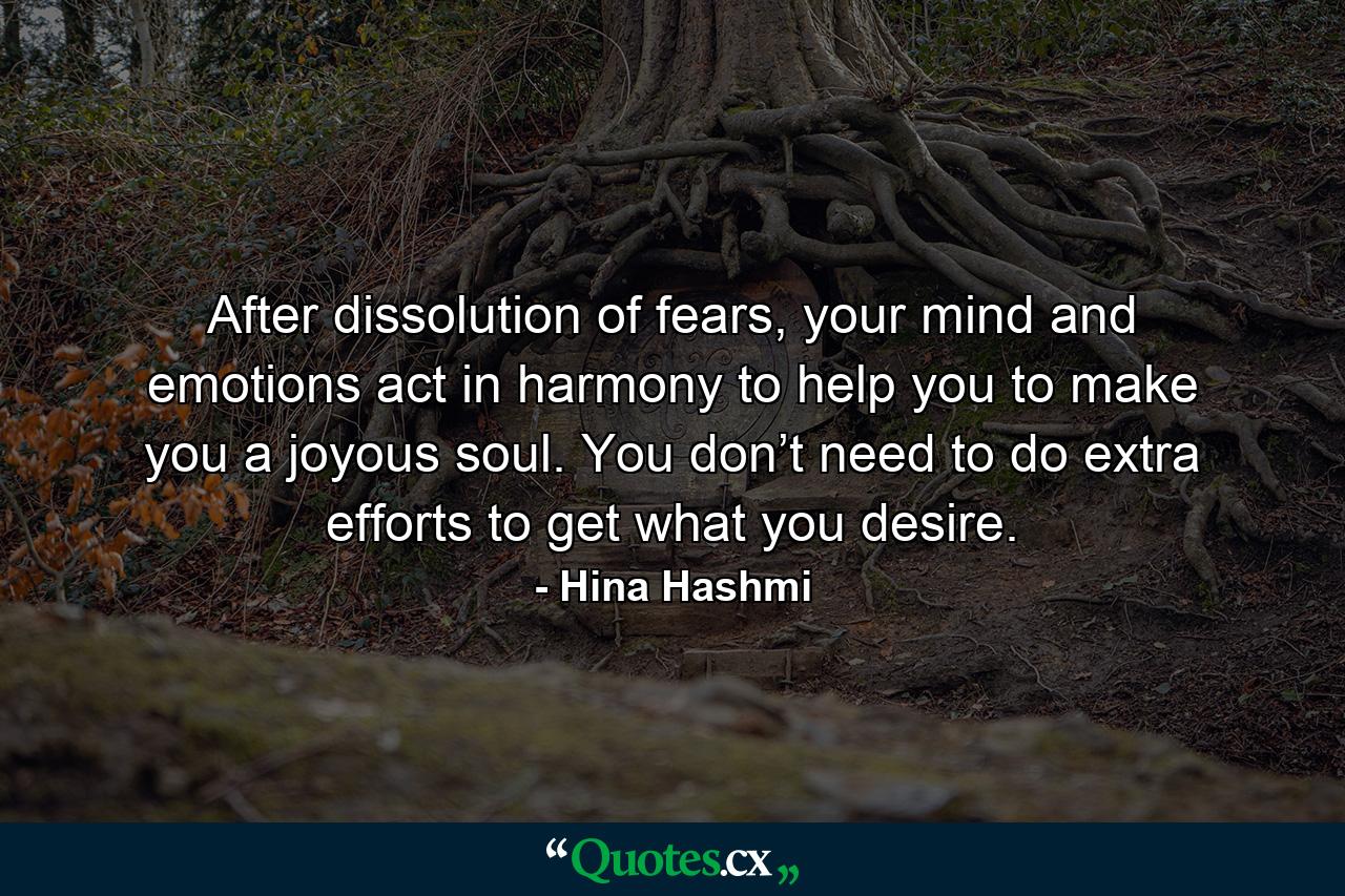 After dissolution of fears, your mind and emotions act in harmony to help you to make you a joyous soul. You don’t need to do extra efforts to get what you desire. - Quote by Hina Hashmi