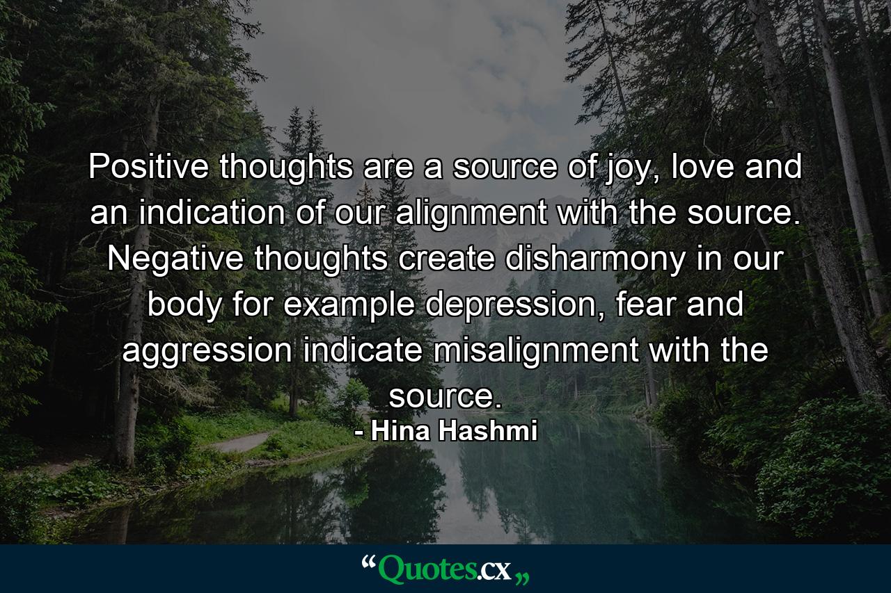 Positive thoughts are a source of joy, love and an indication of our alignment with the source. Negative thoughts create disharmony in our body for example depression, fear and aggression indicate misalignment with the source. - Quote by Hina Hashmi