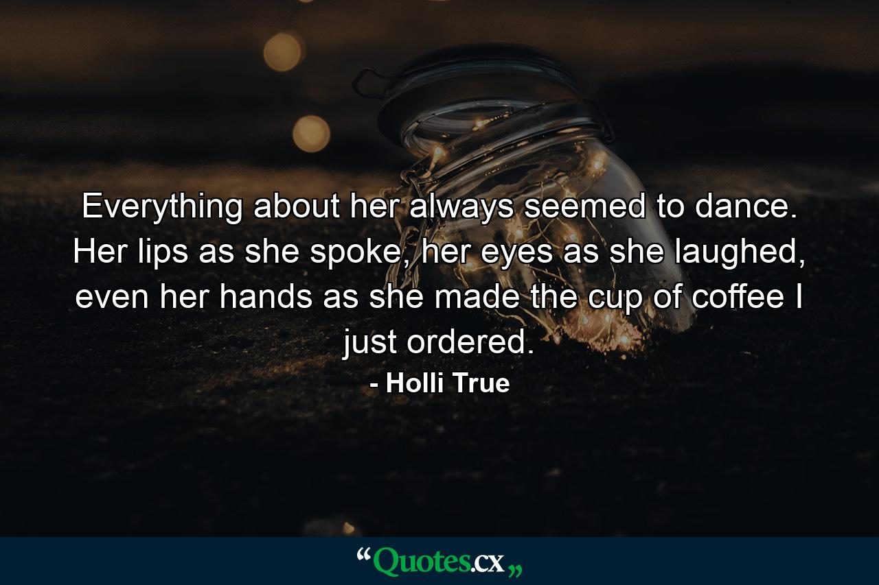 Everything about her always seemed to dance. Her lips as she spoke, her eyes as she laughed, even her hands as she made the cup of coffee I just ordered. - Quote by Holli True