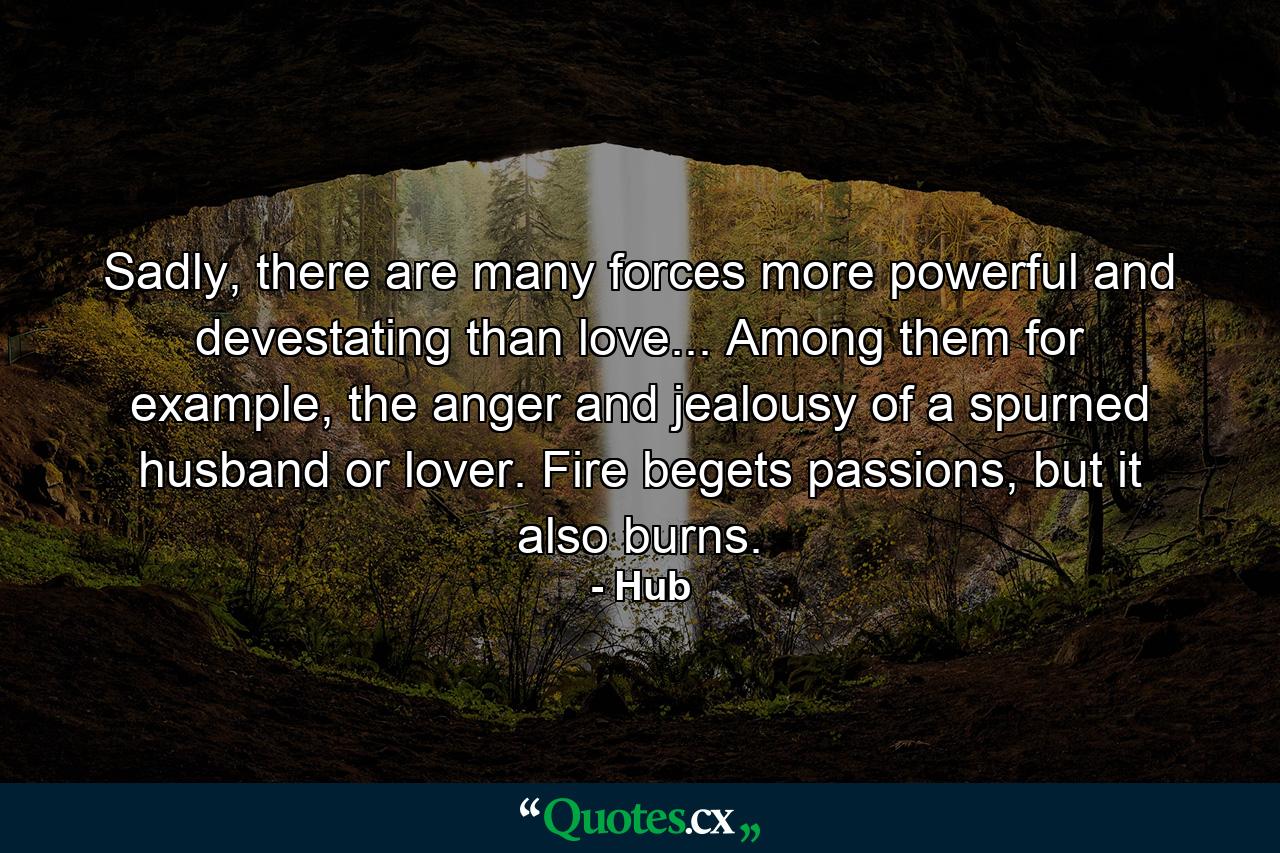 Sadly, there are many forces more powerful and devestating than love... Among them for example, the anger and jealousy of a spurned husband or lover. Fire begets passions, but it also burns. - Quote by Hub