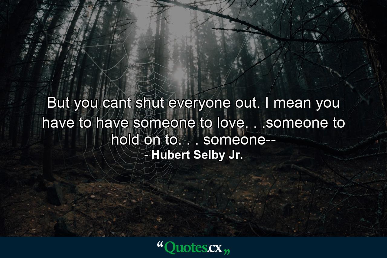 But you cant shut everyone out. I mean you have to have someone to love. . .someone to hold on to. . . someone-- - Quote by Hubert Selby Jr.