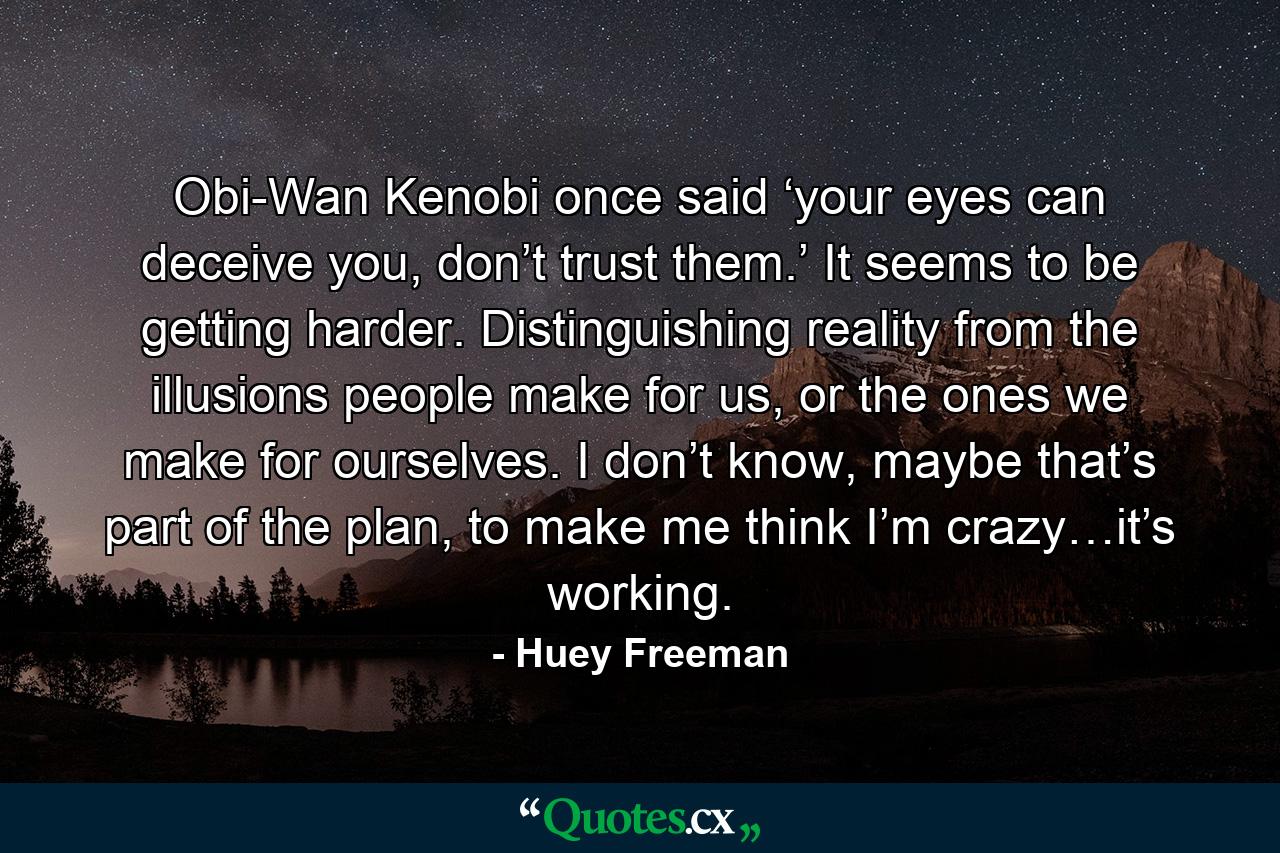 Obi-Wan Kenobi once said ‘your eyes can deceive you, don’t trust them.’ It seems to be getting harder. Distinguishing reality from the illusions people make for us, or the ones we make for ourselves. I don’t know, maybe that’s part of the plan, to make me think I’m crazy…it’s working. - Quote by Huey Freeman