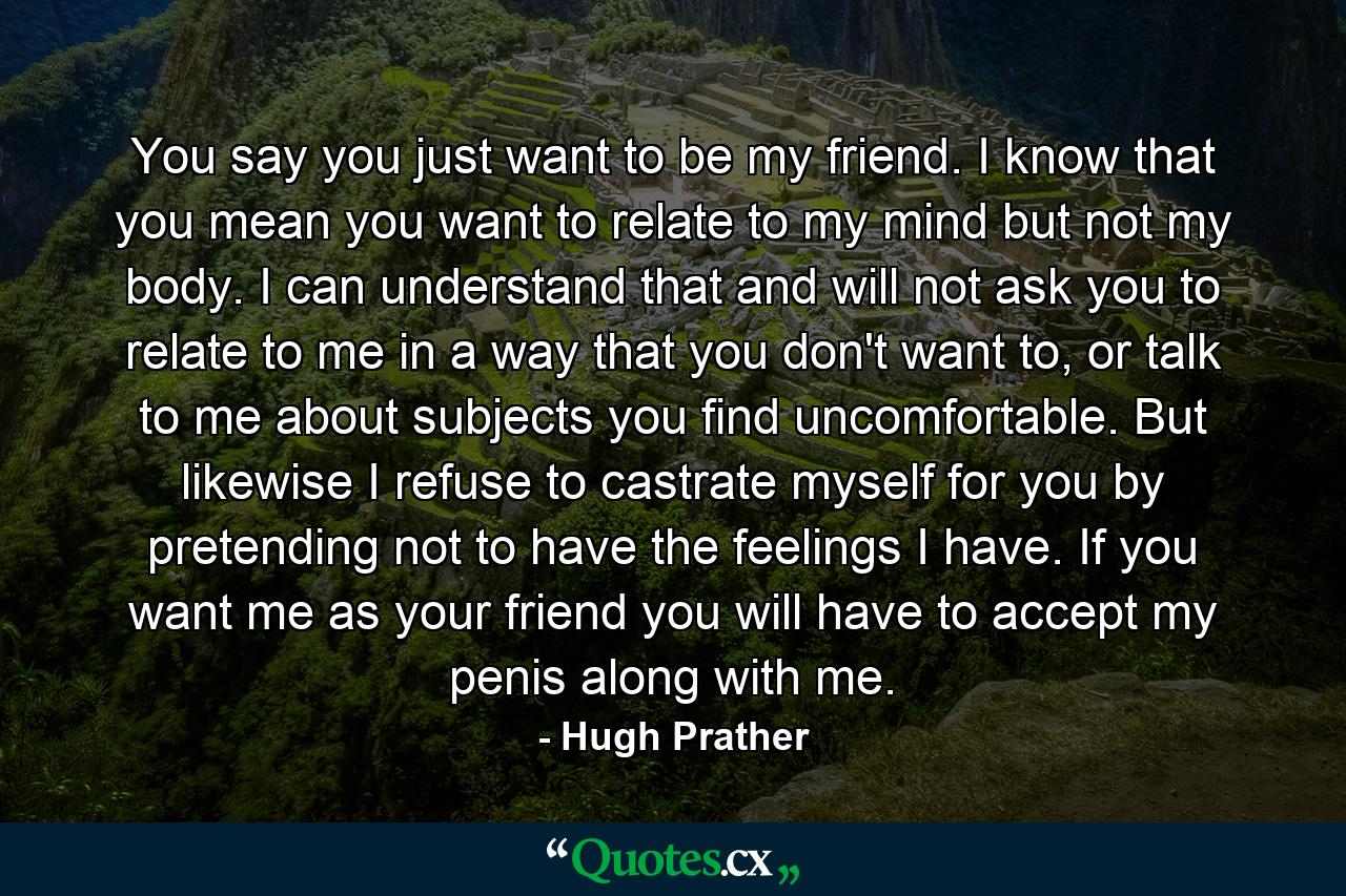 You say you just want to be my friend. I know that you mean you want to relate to my mind but not my body. I can understand that and will not ask you to relate to me in a way that you don't want to, or talk to me about subjects you find uncomfortable. But likewise I refuse to castrate myself for you by pretending not to have the feelings I have. If you want me as your friend you will have to accept my penis along with me. - Quote by Hugh Prather