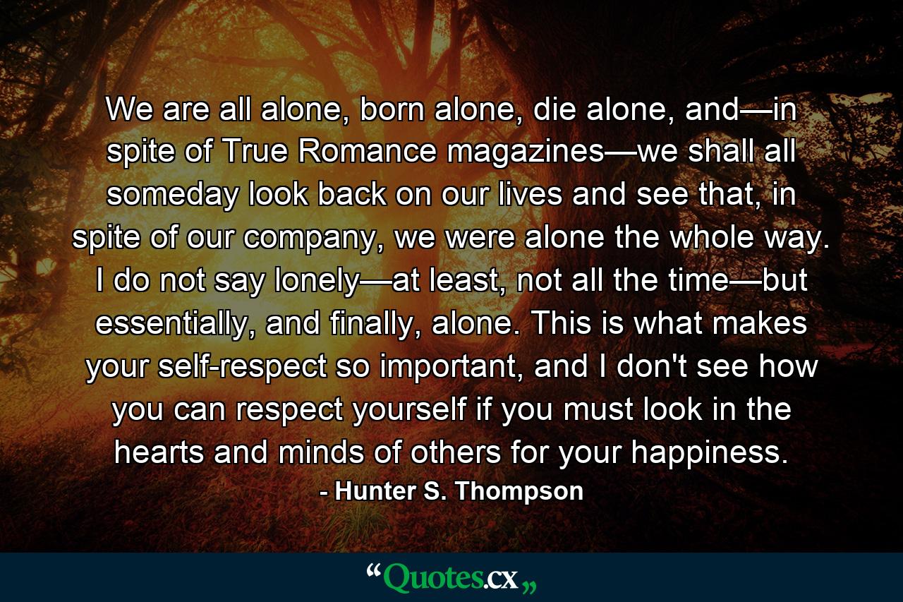 We are all alone, born alone, die alone, and—in spite of True Romance magazines—we shall all someday look back on our lives and see that, in spite of our company, we were alone the whole way. I do not say lonely—at least, not all the time—but essentially, and finally, alone. This is what makes your self-respect so important, and I don't see how you can respect yourself if you must look in the hearts and minds of others for your happiness. - Quote by Hunter S. Thompson