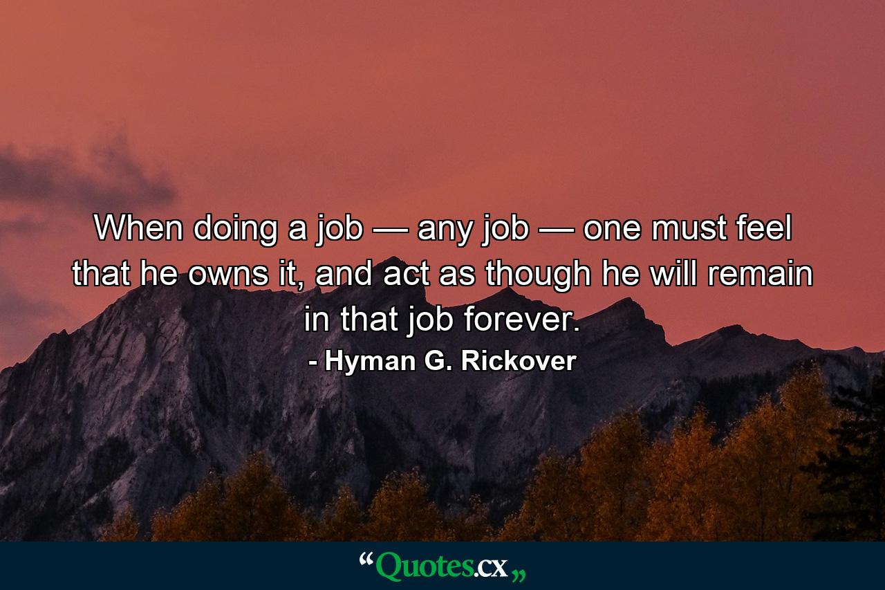 When doing a job — any job — one must feel that he owns it, and act as though he will remain in that job forever. - Quote by Hyman G. Rickover