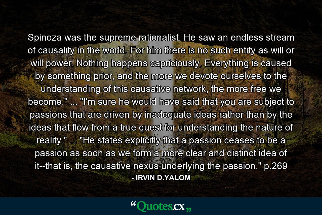 Spinoza was the supreme rationalist. He saw an endless stream of causality in the world. For him there is no such entity as will or will power. Nothing happens capriciously. Everything is caused by something prior, and the more we devote ourselves to the understanding of this causative network, the more free we become.