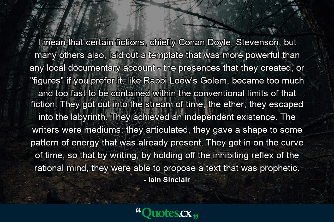 I mean that certain fictions, chiefly Conan Doyle, Stevenson, but many others also, laid out a template that was more powerful than any local documentary account - the presences that they created, or 