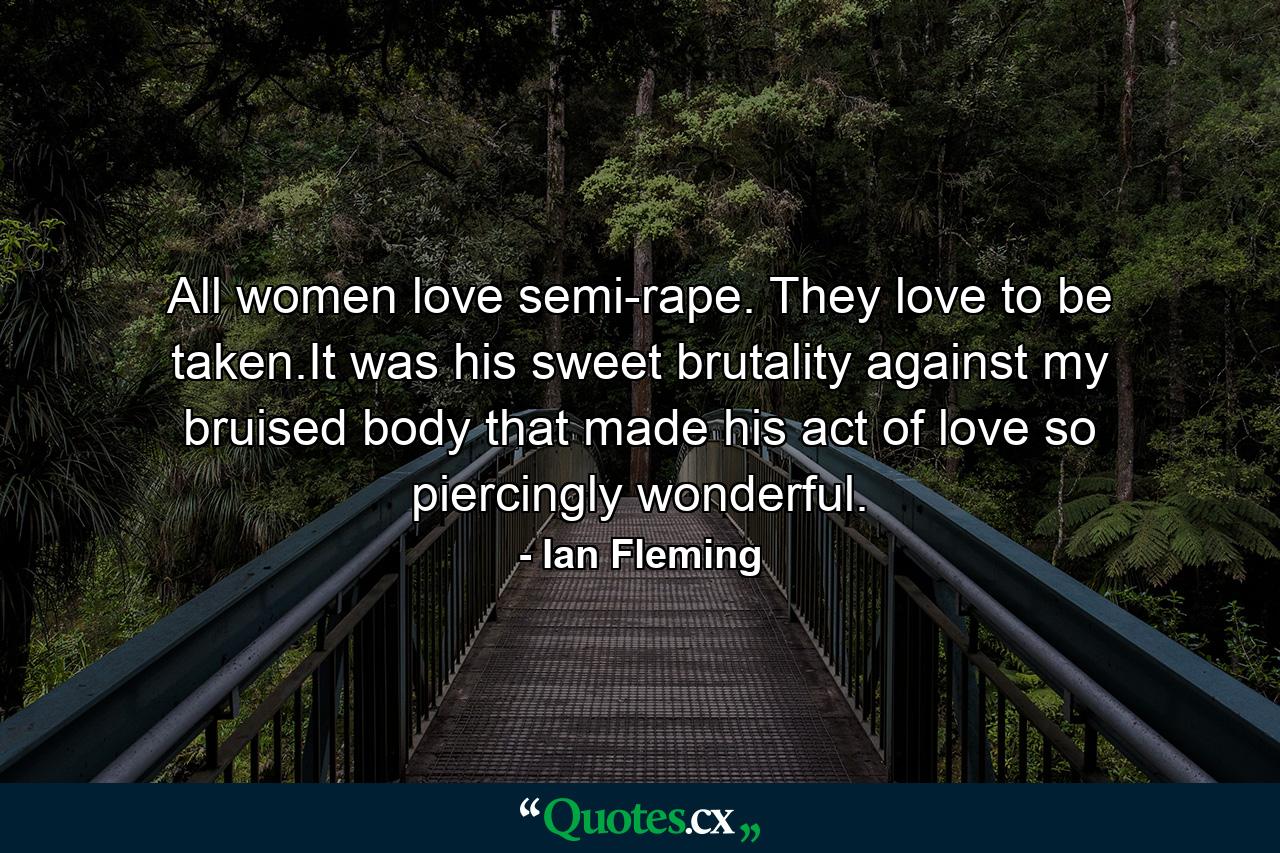 All women love semi-rape. They love to be taken.It was his sweet brutality against my bruised body that made his act of love so piercingly wonderful. - Quote by Ian Fleming