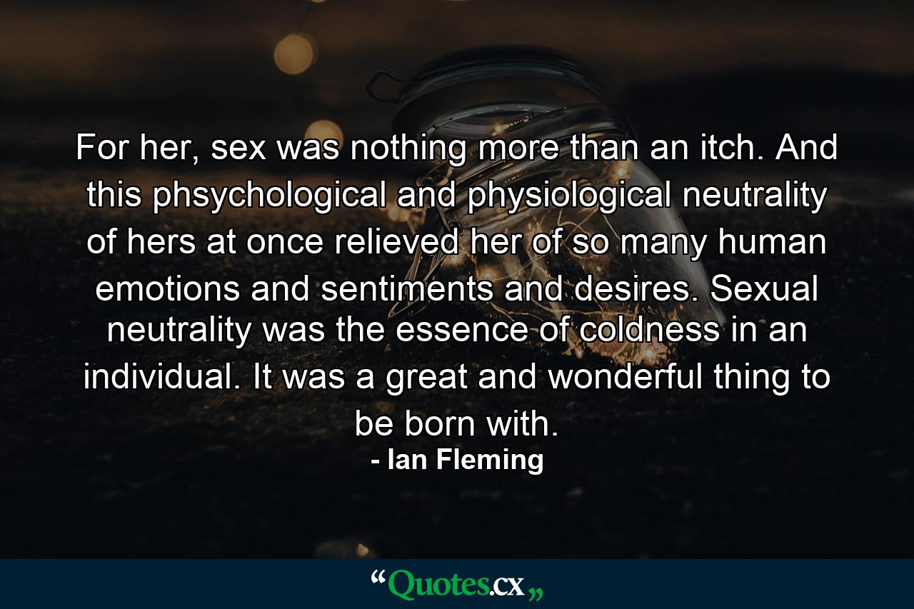 For her, sex was nothing more than an itch. And this phsychological and physiological neutrality of hers at once relieved her of so many human emotions and sentiments and desires. Sexual neutrality was the essence of coldness in an individual. It was a great and wonderful thing to be born with. - Quote by Ian Fleming