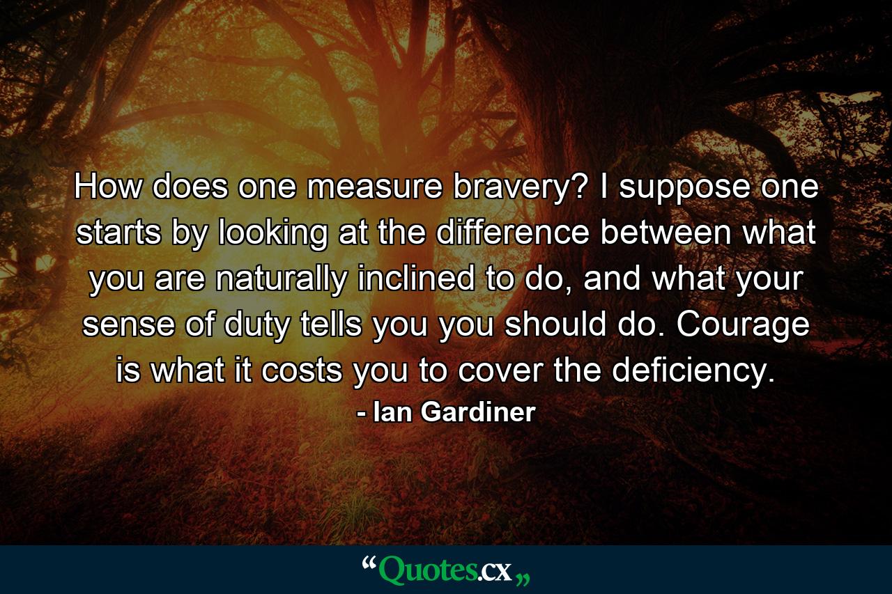 How does one measure bravery? I suppose one starts by looking at the difference between what you are naturally inclined to do, and what your sense of duty tells you you should do. Courage is what it costs you to cover the deficiency. - Quote by Ian Gardiner