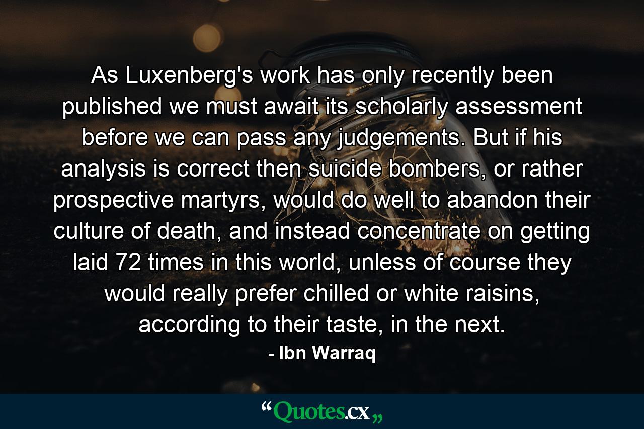 As Luxenberg's work has only recently been published we must await its scholarly assessment before we can pass any judgements. But if his analysis is correct then suicide bombers, or rather prospective martyrs, would do well to abandon their culture of death, and instead concentrate on getting laid 72 times in this world, unless of course they would really prefer chilled or white raisins, according to their taste, in the next. - Quote by Ibn Warraq