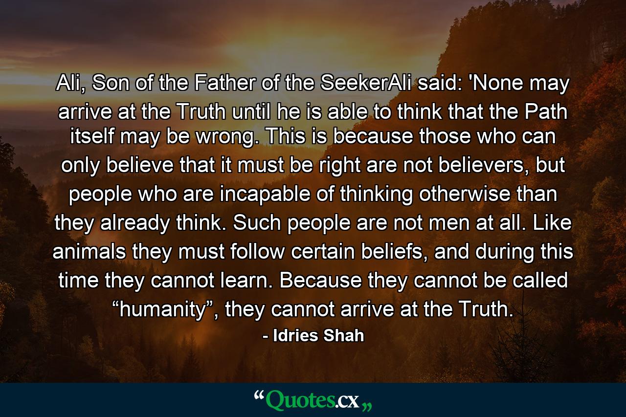 Ali, Son of the Father of the SeekerAli said: 'None may arrive at the Truth until he is able to think that the Path itself may be wrong. This is because those who can only believe that it must be right are not believers, but people who are incapable of thinking otherwise than they already think. Such people are not men at all. Like animals they must follow certain beliefs, and during this time they cannot learn. Because they cannot be called “humanity”, they cannot arrive at the Truth. - Quote by Idries Shah