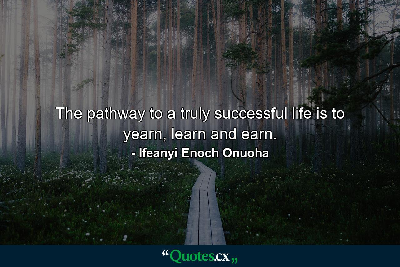 The pathway to a truly successful life is to yearn, learn and earn. - Quote by Ifeanyi Enoch Onuoha