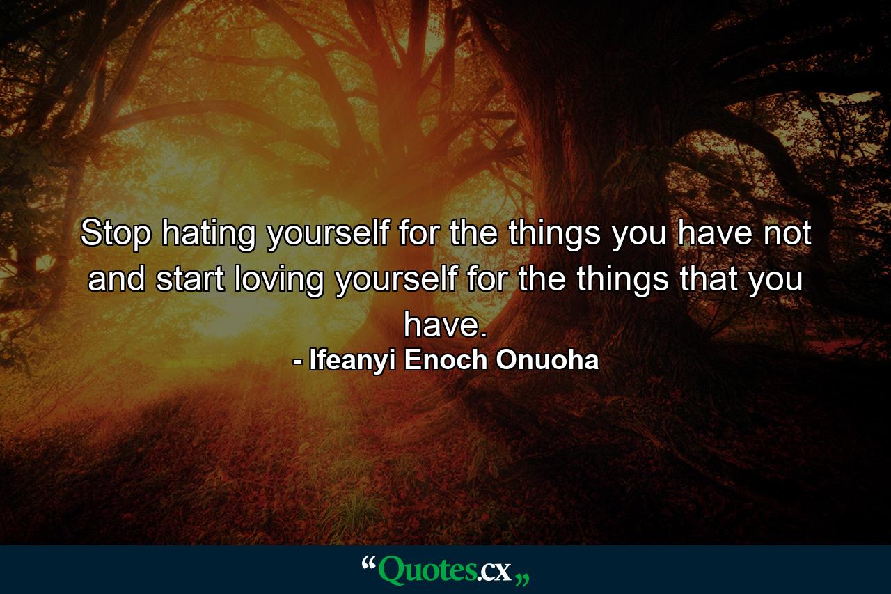 Stop hating yourself for the things you have not and start loving yourself for the things that you have. - Quote by Ifeanyi Enoch Onuoha