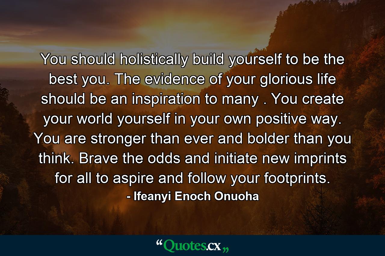 You should holistically build yourself to be the best you. The evidence of your glorious life should be an inspiration to many . You create your world yourself in your own positive way. You are stronger than ever and bolder than you think. Brave the odds and initiate new imprints for all to aspire and follow your footprints. - Quote by Ifeanyi Enoch Onuoha